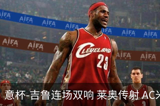 意杯-吉鲁连场双响 莱奥传射 AC米兰4-0大胜晋级