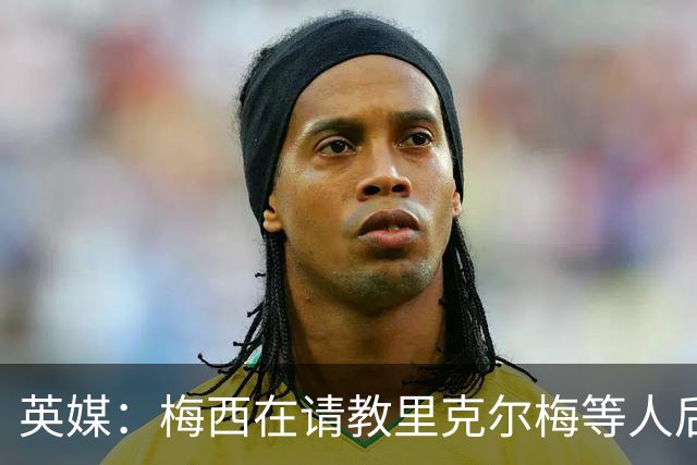 英媒：梅西在请教里克尔梅等人后定位球功力大增 父亲患病影响他