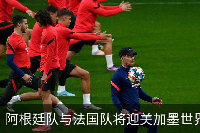 阿根廷队与法国队将迎美加墨世界杯首秀