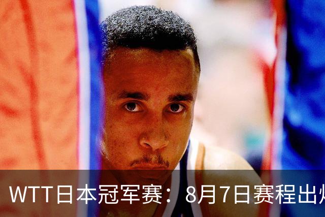 WTT日本冠军赛：8月7日赛程出炉，国乒迎战张本智和&斯佐科斯
